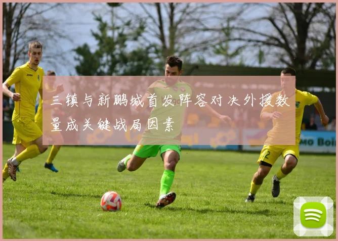 三镇与新鹏城首发阵容对决外援数量成关键战局因素