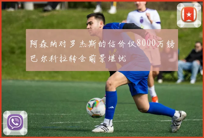 阿森纳对罗杰斯的估价仅8000万镑巴尔科拉转会前景堪忧