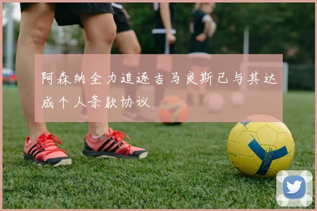 阿森纳全力追逐吉马良斯已与其达成个人条款协议
