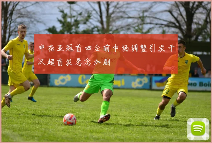 申花亚冠首回合前中场调整引发于汉超首发悬念加剧