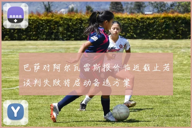 巴萨对阿尔瓦雷斯报价临近截止若谈判失败将启动备选方案