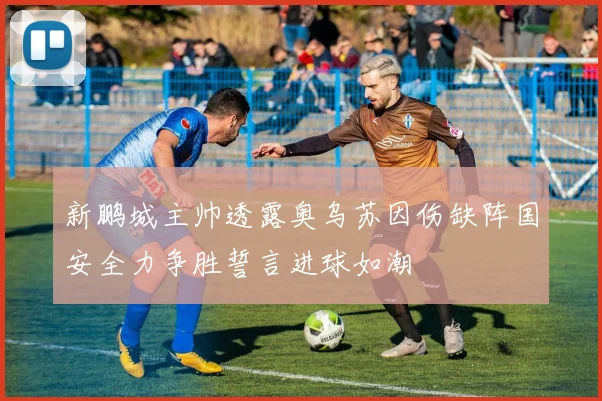 新鹏城主帅透露奥乌苏因伤缺阵国安全力争胜誓言进球如潮